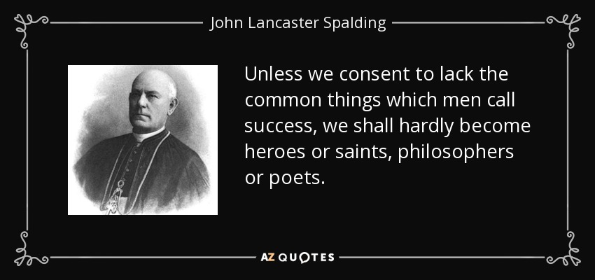 Unless we consent to lack the common things which men call success, we shall hardly become heroes or saints, philosophers or poets. - John Lancaster Spalding