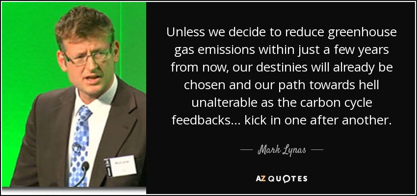 Unless we decide to reduce greenhouse gas emissions within just a few years from now, our destinies will already be chosen and our path towards hell unalterable as the carbon cycle feedbacks... kick in one after another. - Mark Lynas