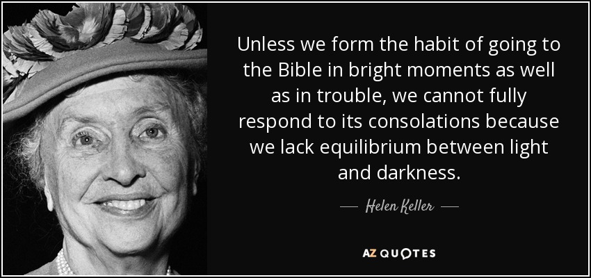 Unless we form the habit of going to the Bible in bright moments as well as in trouble, we cannot fully respond to its consolations because we lack equilibrium between light and darkness. - Helen Keller