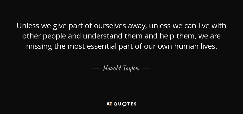 Unless we give part of ourselves away, unless we can live with other people and understand them and help them, we are missing the most essential part of our own human lives. - Harold Taylor
