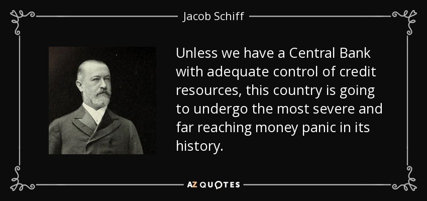 Unless we have a Central Bank with adequate control of credit resources, this country is going to undergo the most severe and far reaching money panic in its history. - Jacob Schiff
