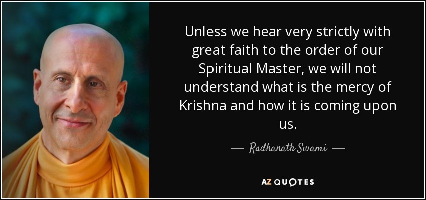 Unless we hear very strictly with great faith to the order of our Spiritual Master, we will not understand what is the mercy of Krishna and how it is coming upon us. - Radhanath Swami