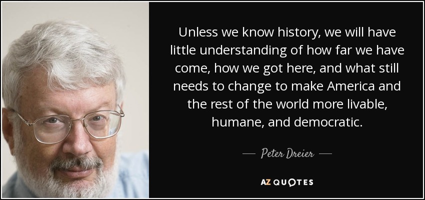 Unless we know history, we will have little understanding of how far we have come, how we got here, and what still needs to change to make America and the rest of the world more livable, humane, and democratic. - Peter Dreier