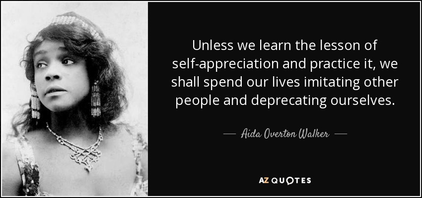 Unless we learn the lesson of self-appreciation and practice it, we shall spend our lives imitating other people and deprecating ourselves. - Aida Overton Walker