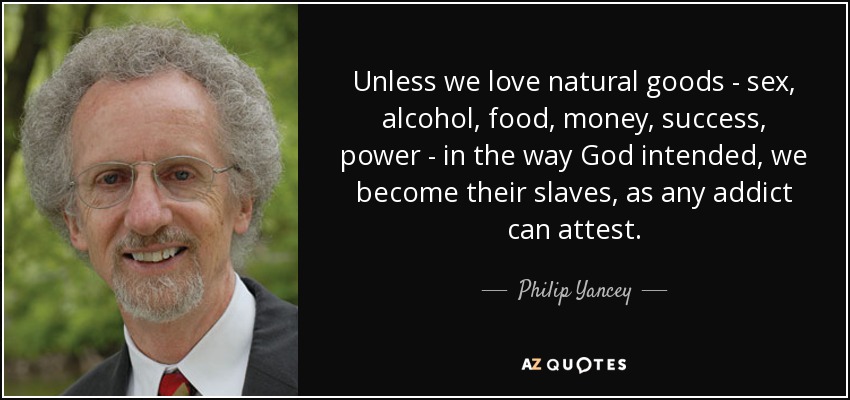 Unless we love natural goods - sex, alcohol, food, money, success, power - in the way God intended, we become their slaves, as any addict can attest. - Philip Yancey