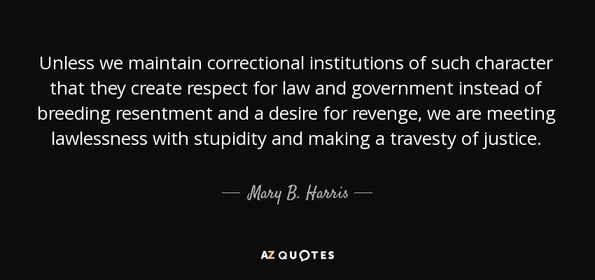 Unless we maintain correctional institutions of such character that they create respect for law and government instead of breeding resentment and a desire for revenge, we are meeting lawlessness with stupidity and making a travesty of justice. - Mary B. Harris