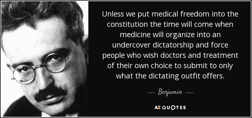 Unless we put medical freedom into the constitution the time will come when medicine will organize into an undercover dictatorship and force people who wish doctors and treatment of their own choice to submit to only what the dictating outfit offers. - Benjamin