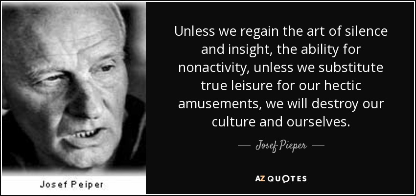 Unless we regain the art of silence and insight, the ability for nonactivity, unless we substitute true leisure for our hectic amusements, we will destroy our culture and ourselves. - Josef Pieper