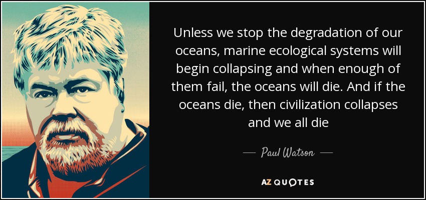 Unless we stop the degradation of our oceans, marine ecological systems will begin collapsing and when enough of them fail, the oceans will die. And if the oceans die, then civilization collapses and we all die - Paul Watson