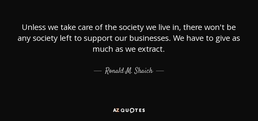 Unless we take care of the society we live in, there won't be any society left to support our businesses. We have to give as much as we extract. - Ronald M. Shaich