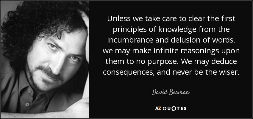 Unless we take care to clear the first principles of knowledge from the incumbrance and delusion of words, we may make infinite reasonings upon them to no purpose. We may deduce consequences, and never be the wiser. - David Berman