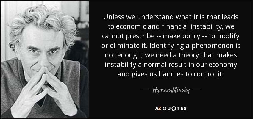 Unless we understand what it is that leads to economic and financial instability, we cannot prescribe -- make policy -- to modify or eliminate it. Identifying a phenomenon is not enough; we need a theory that makes instability a normal result in our economy and gives us handles to control it. - Hyman Minsky