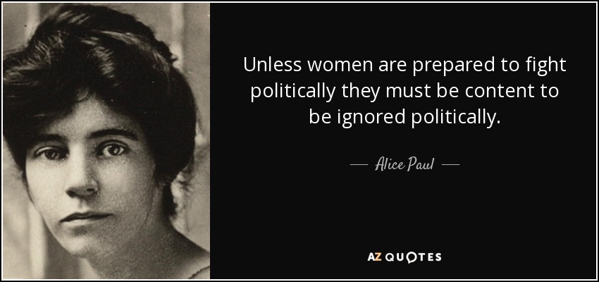 Unless women are prepared to fight politically they must be content to be ignored politically. - Alice Paul