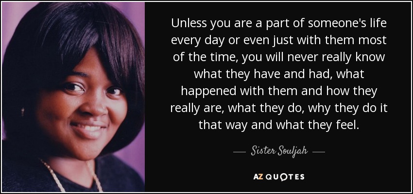 Unless you are a part of someone's life every day or even just with them most of the time, you will never really know what they have and had, what happened with them and how they really are, what they do, why they do it that way and what they feel. - Sister Souljah