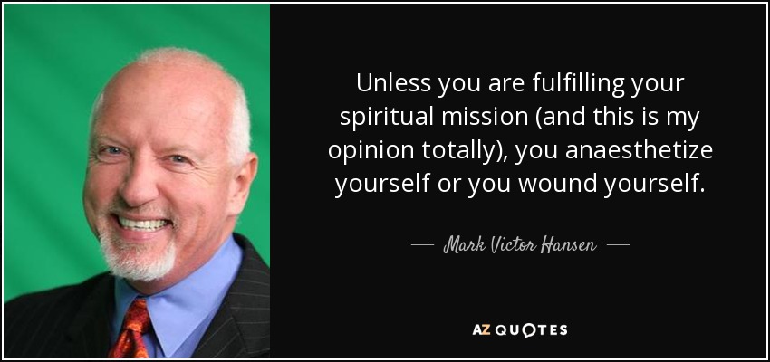 Unless you are fulfilling your spiritual mission (and this is my opinion totally), you anaesthetize yourself or you wound yourself. - Mark Victor Hansen