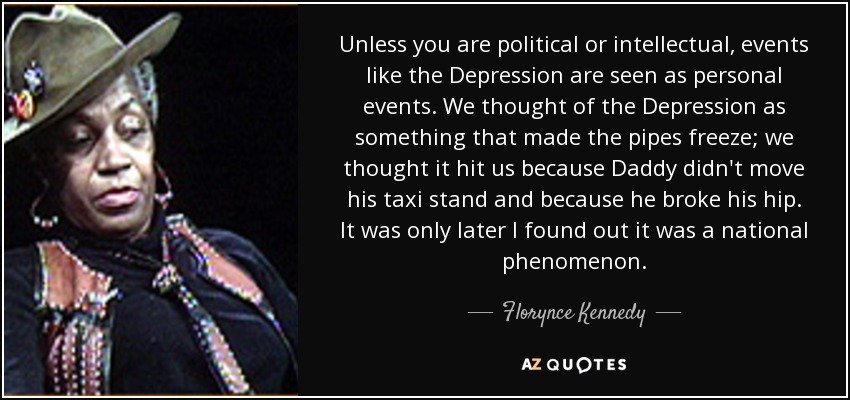 Unless you are political or intellectual, events like the Depression are seen as personal events. We thought of the Depression as something that made the pipes freeze; we thought it hit us because Daddy didn't move his taxi stand and because he broke his hip. It was only later I found out it was a national phenomenon. - Florynce Kennedy