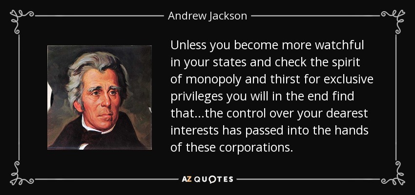 Unless you become more watchful in your states and check the spirit of monopoly and thirst for exclusive privileges you will in the end find that...the control over your dearest interests has passed into the hands of these corporations. - Andrew Jackson