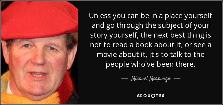 Unless you can be in a place yourself and go through the subject of your story yourself, the next best thing is not to read a book about it, or see a movie about it, it's to talk to the people who've been there. - Michael Morpurgo