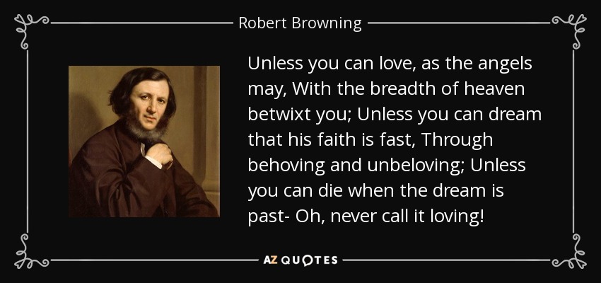 Unless you can love, as the angels may, With the breadth of heaven betwixt you; Unless you can dream that his faith is fast, Through behoving and unbeloving; Unless you can die when the dream is past- Oh, never call it loving! - Robert Browning