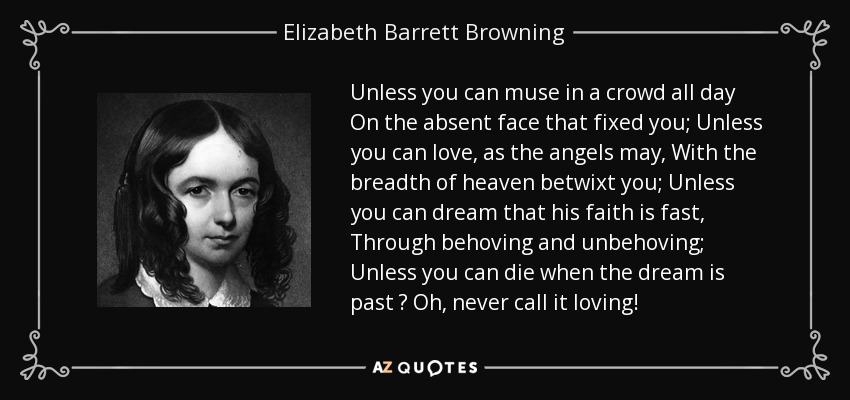 Unless you can muse in a crowd all day On the absent face that fixed you; Unless you can love, as the angels may, With the breadth of heaven betwixt you; Unless you can dream that his faith is fast, Through behoving and unbehoving; Unless you can die when the dream is past  Oh, never call it loving! - Elizabeth Barrett Browning