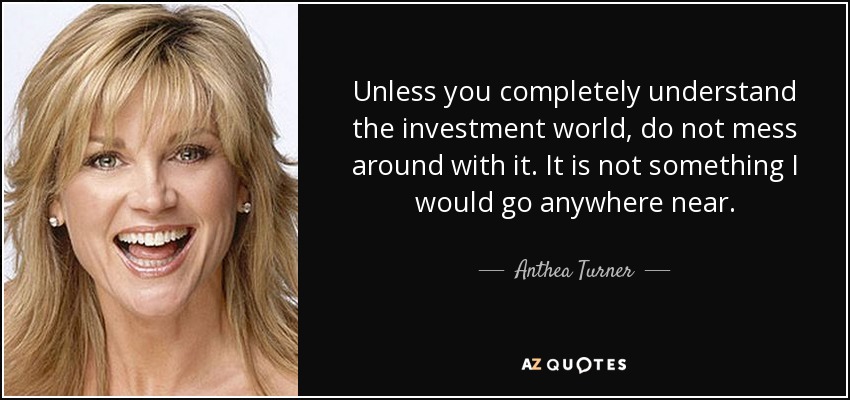 Unless you completely understand the investment world, do not mess around with it. It is not something I would go anywhere near. - Anthea Turner