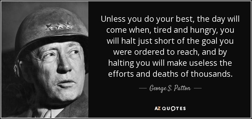 Unless you do your best, the day will come when, tired and hungry, you will halt just short of the goal you were ordered to reach, and by halting you will make useless the efforts and deaths of thousands. - George S. Patton