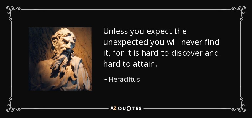 Unless you expect the unexpected you will never find it, for it is hard to discover and hard to attain. - Heraclitus
