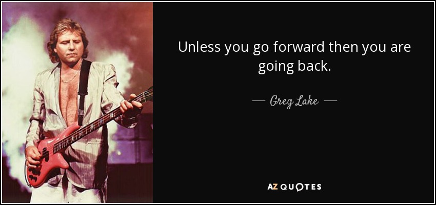 Unless you go forward then you are going back. - Greg Lake