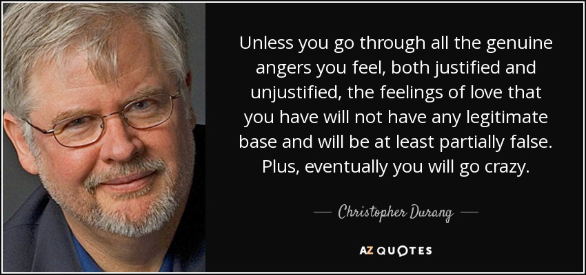 Unless you go through all the genuine angers you feel, both justified and unjustified, the feelings of love that you have will not have any legitimate base and will be at least partially false. Plus, eventually you will go crazy. - Christopher Durang