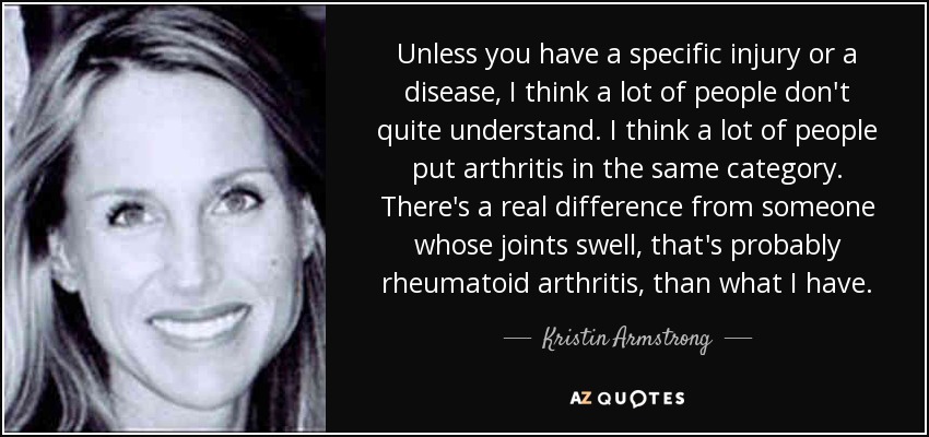 Unless you have a specific injury or a disease, I think a lot of people don't quite understand. I think a lot of people put arthritis in the same category. There's a real difference from someone whose joints swell, that's probably rheumatoid arthritis, than what I have. - Kristin Armstrong
