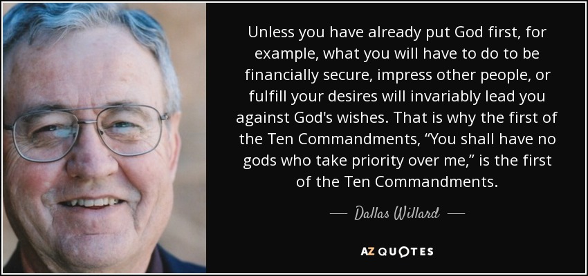 Unless you have already put God first, for example, what you will have to do to be financially secure, impress other people, or fulfill your desires will invariably lead you against God's wishes. That is why the first of the Ten Commandments, “You shall have no gods who take priority over me,” is the first of the Ten Commandments. - Dallas Willard