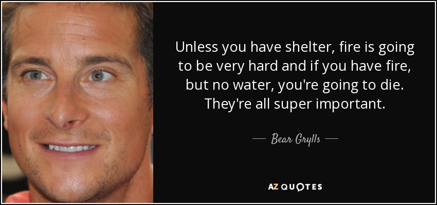 Unless you have shelter, fire is going to be very hard and if you have fire, but no water, you're going to die. They're all super important. - Bear Grylls