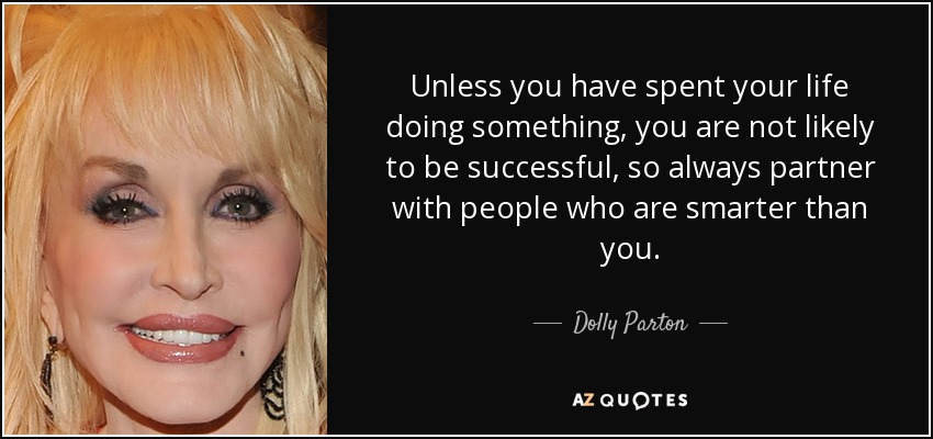 Unless you have spent your life doing something, you are not likely to be successful, so always partner with people who are smarter than you. - Dolly Parton