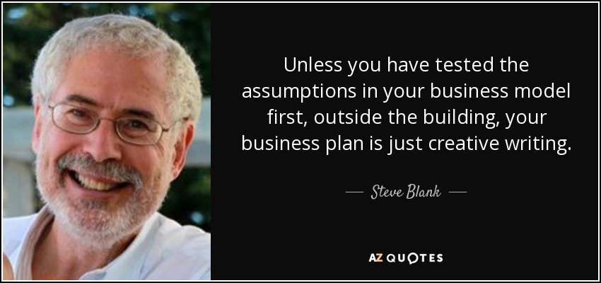 Unless you have tested the assumptions in your business model first, outside the building, your business plan is just creative writing. - Steve Blank