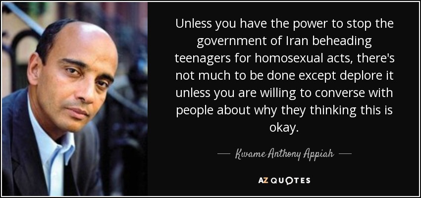 Unless you have the power to stop the government of Iran beheading teenagers for homosexual acts, there's not much to be done except deplore it unless you are willing to converse with people about why they thinking this is okay. - Kwame Anthony Appiah