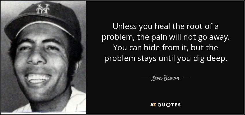 Unless you heal the root of a problem, the pain will not go away. You can hide from it, but the problem stays until you dig deep. - Leon Brown