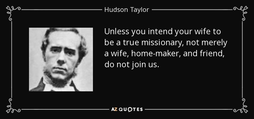 Unless you intend your wife to be a true missionary, not merely a wife, home-maker, and friend, do not join us. - Hudson Taylor