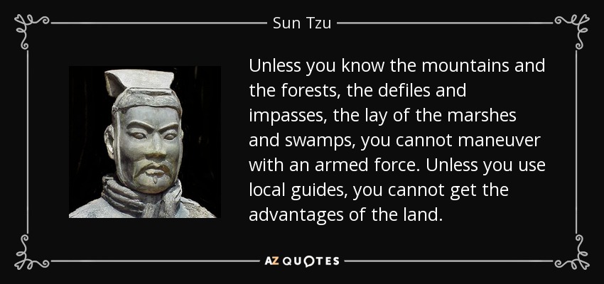 Unless you know the mountains and the forests, the defiles and impasses, the lay of the marshes and swamps, you cannot maneuver with an armed force. Unless you use local guides, you cannot get the advantages of the land. - Sun Tzu