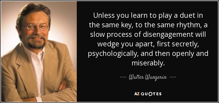 Unless you learn to play a duet in the same key, to the same rhythm, a slow process of disengagement will wedge you apart, first secretly, psychologically, and then openly and miserably. - Walter Wangerin