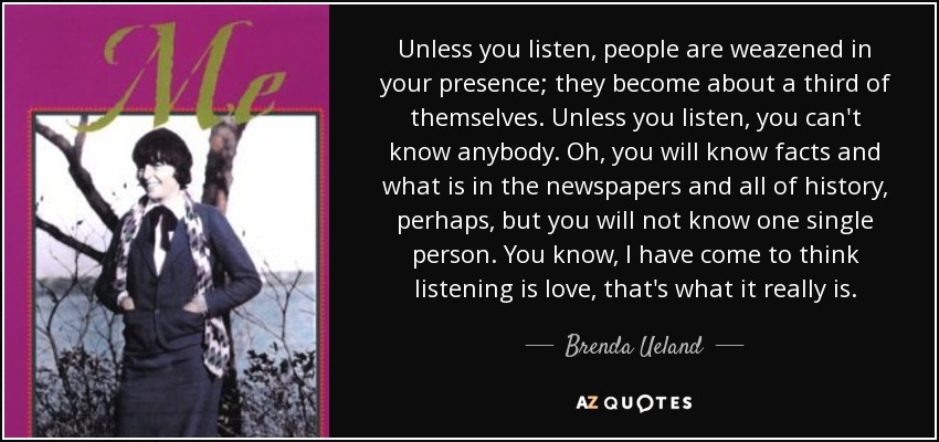 Unless you listen, people are weazened in your presence; they become about a third of themselves. Unless you listen, you can't know anybody. Oh, you will know facts and what is in the newspapers and all of history, perhaps, but you will not know one single person. You know, I have come to think listening is love, that's what it really is. - Brenda Ueland