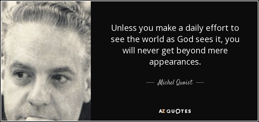 Unless you make a daily effort to see the world as God sees it, you will never get beyond mere appearances. - Michel Quoist
