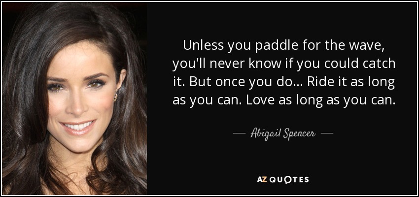 Unless you paddle for the wave, you'll never know if you could catch it. But once you do... Ride it as long as you can. Love as long as you can. - Abigail Spencer