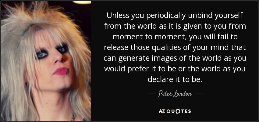 Unless you periodically unbind yourself from the world as it is given to you from moment to moment, you will fail to release those qualities of your mind that can generate images of the world as you would prefer it to be or the world as you declare it to be. - Peter London