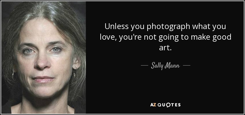 Unless you photograph what you love, you're not going to make good art. - Sally Mann