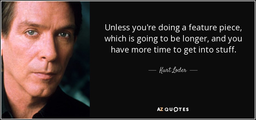 Unless you're doing a feature piece, which is going to be longer, and you have more time to get into stuff. - Kurt Loder