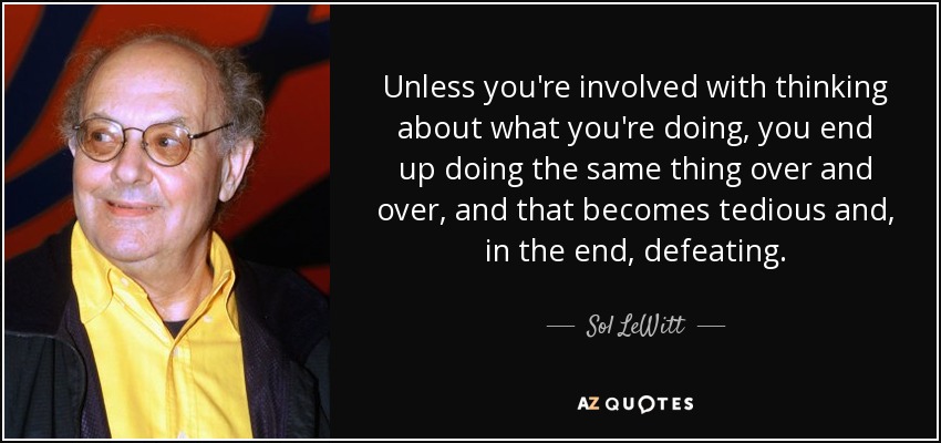 Unless you're involved with thinking about what you're doing, you end up doing the same thing over and over, and that becomes tedious and, in the end, defeating. - Sol LeWitt