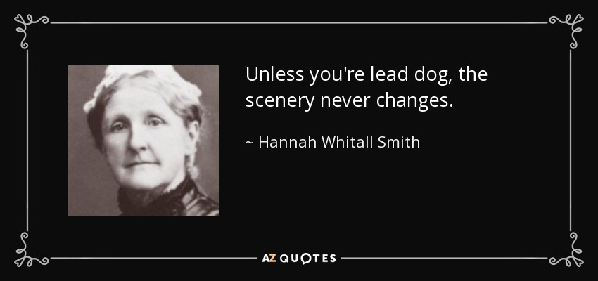 Unless you're lead dog, the scenery never changes. - Hannah Whitall Smith