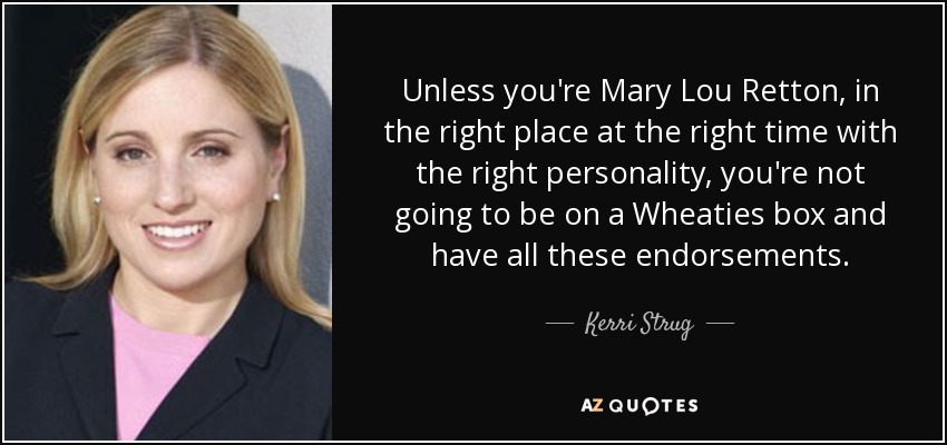 Unless you're Mary Lou Retton, in the right place at the right time with the right personality, you're not going to be on a Wheaties box and have all these endorsements. - Kerri Strug