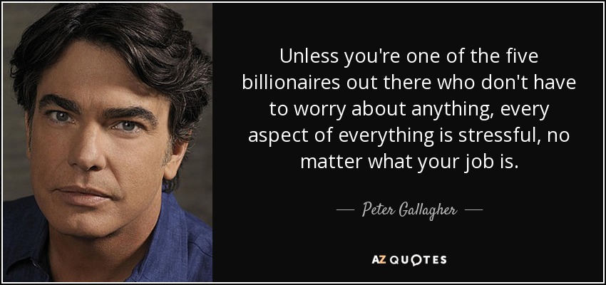 Unless you're one of the five billionaires out there who don't have to worry about anything, every aspect of everything is stressful, no matter what your job is. - Peter Gallagher