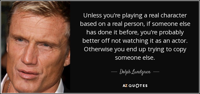 Unless you're playing a real character based on a real person, if someone else has done it before, you're probably better off not watching it as an actor. Otherwise you end up trying to copy someone else. - Dolph Lundgren